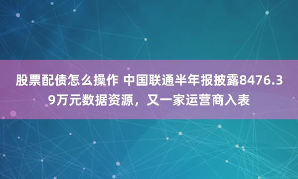 股票配债怎么操作 中国联通半年报披露8476.39万元数据资源，又一家运营商入表