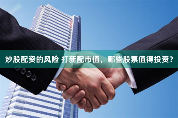 炒股配资的风险 打新配市值，哪些股票值得投资？