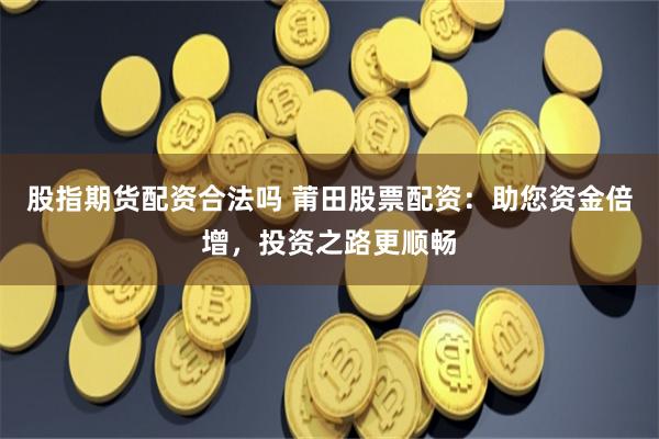 股指期货配资合法吗 莆田股票配资：助您资金倍增，投资之路更顺畅
