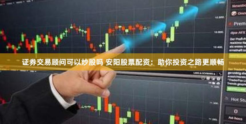 证券交易顾问可以炒股吗 安阳股票配资：助你投资之路更顺畅