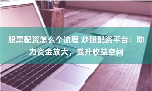 股票配资怎么个流程 炒股配资平台：助力资金放大，提升收益空间
